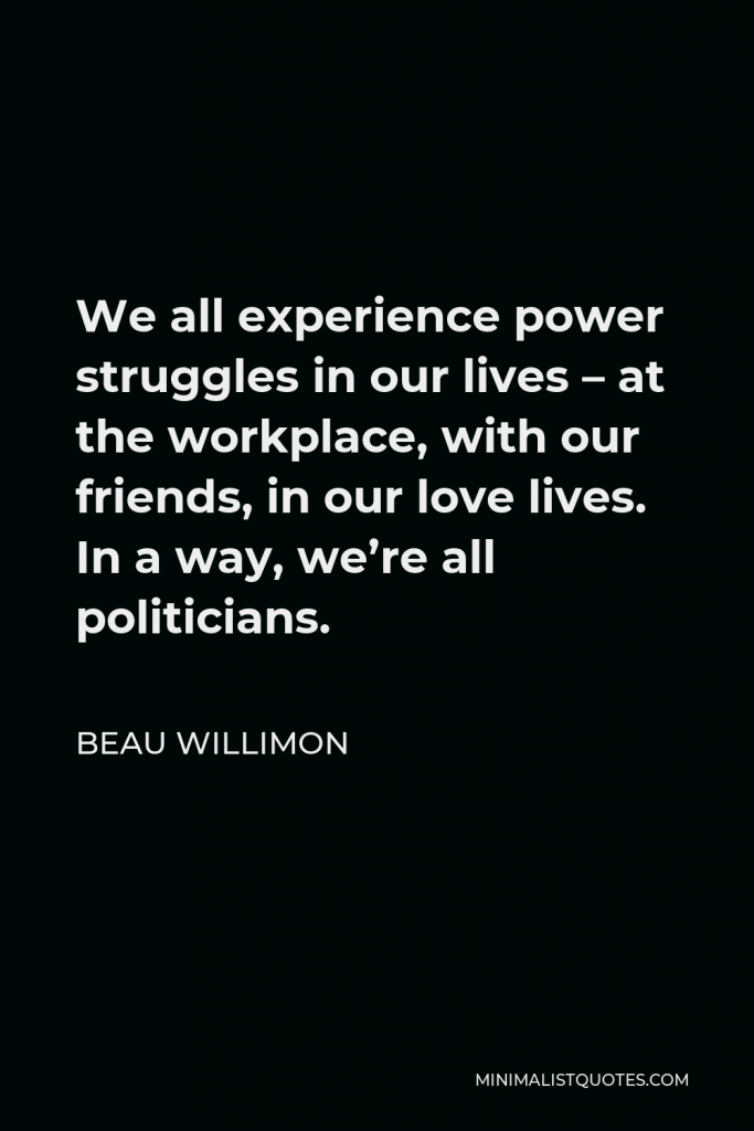 Beau Willimon Quote - We all experience power struggles in our lives – at the workplace, with our friends, in our love lives. In a way, we’re all politicians.