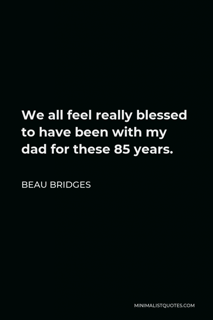Beau Bridges Quote - We all feel really blessed to have been with my dad for these 85 years.