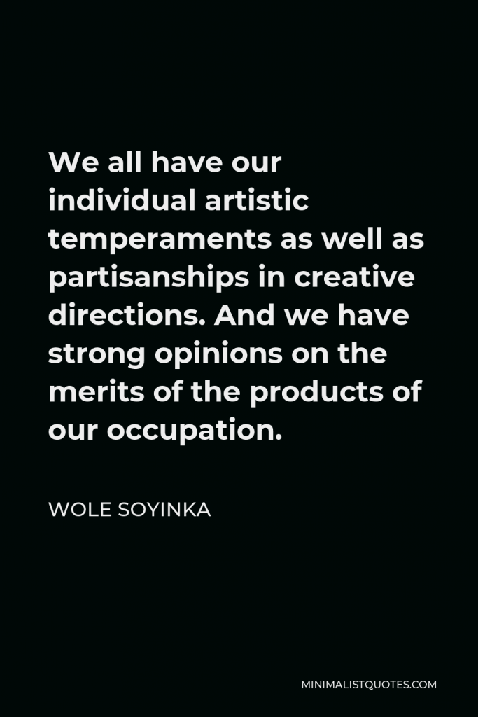 Wole Soyinka Quote - We all have our individual artistic temperaments as well as partisanships in creative directions. And we have strong opinions on the merits of the products of our occupation.