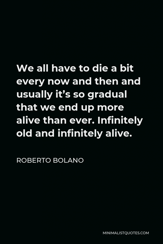 Roberto Bolano Quote - We all have to die a bit every now and then and usually it’s so gradual that we end up more alive than ever. Infinitely old and infinitely alive.