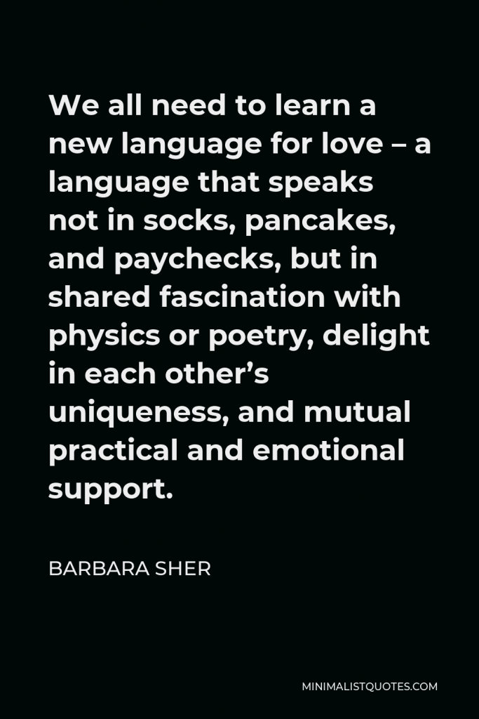 Barbara Sher Quote - We all need to learn a new language for love – a language that speaks not in socks, pancakes, and paychecks, but in shared fascination with physics or poetry, delight in each other’s uniqueness, and mutual practical and emotional support.