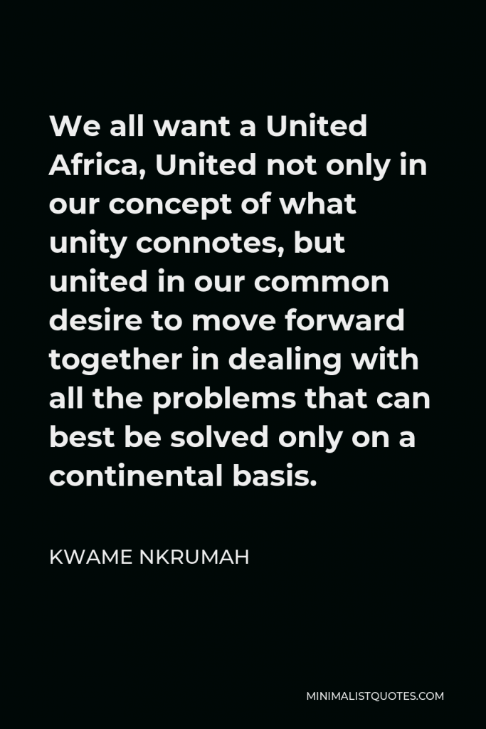 Kwame Nkrumah Quote - We all want a United Africa, United not only in our concept of what unity connotes, but united in our common desire to move forward together in dealing with all the problems that can best be solved only on a continental basis.