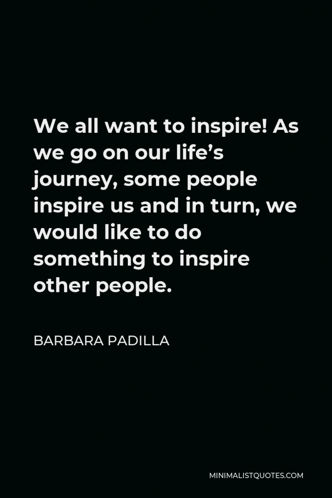 Barbara Padilla Quote - We all want to inspire! As we go on our life’s journey, some people inspire us and in turn, we would like to do something to inspire other people.