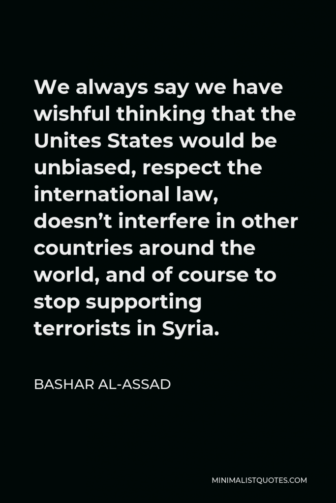 Bashar al-Assad Quote - We always say we have wishful thinking that the Unites States would be unbiased, respect the international law, doesn’t interfere in other countries around the world, and of course to stop supporting terrorists in Syria.