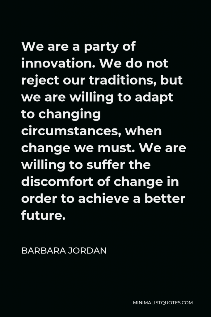 Barbara Jordan Quote - We are a party of innovation. We do not reject our traditions, but we are willing to adapt to changing circumstances, when change we must. We are willing to suffer the discomfort of change in order to achieve a better future.