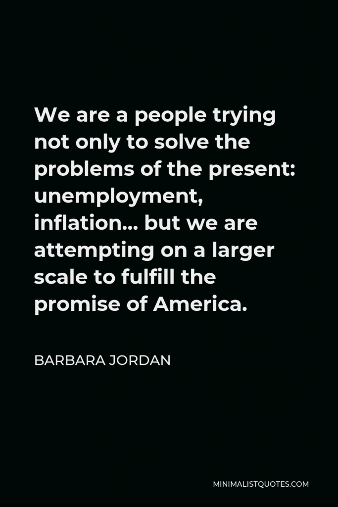 Barbara Jordan Quote - We are a people trying not only to solve the problems of the present: unemployment, inflation… but we are attempting on a larger scale to fulfill the promise of America.