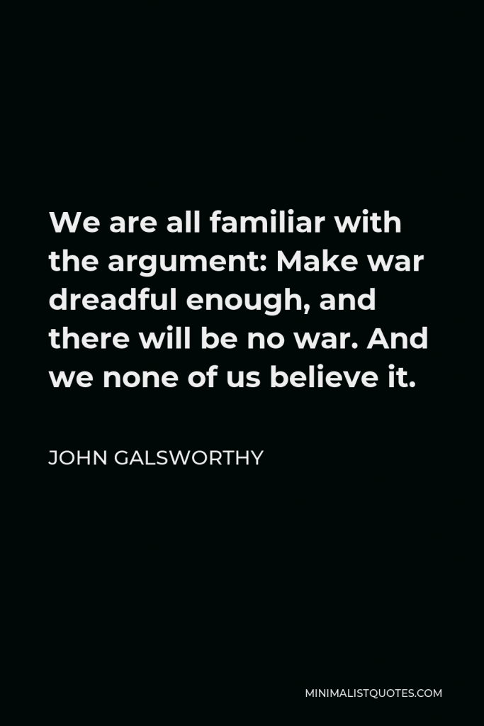 John Galsworthy Quote - We are all familiar with the argument: Make war dreadful enough, and there will be no war. And we none of us believe it.