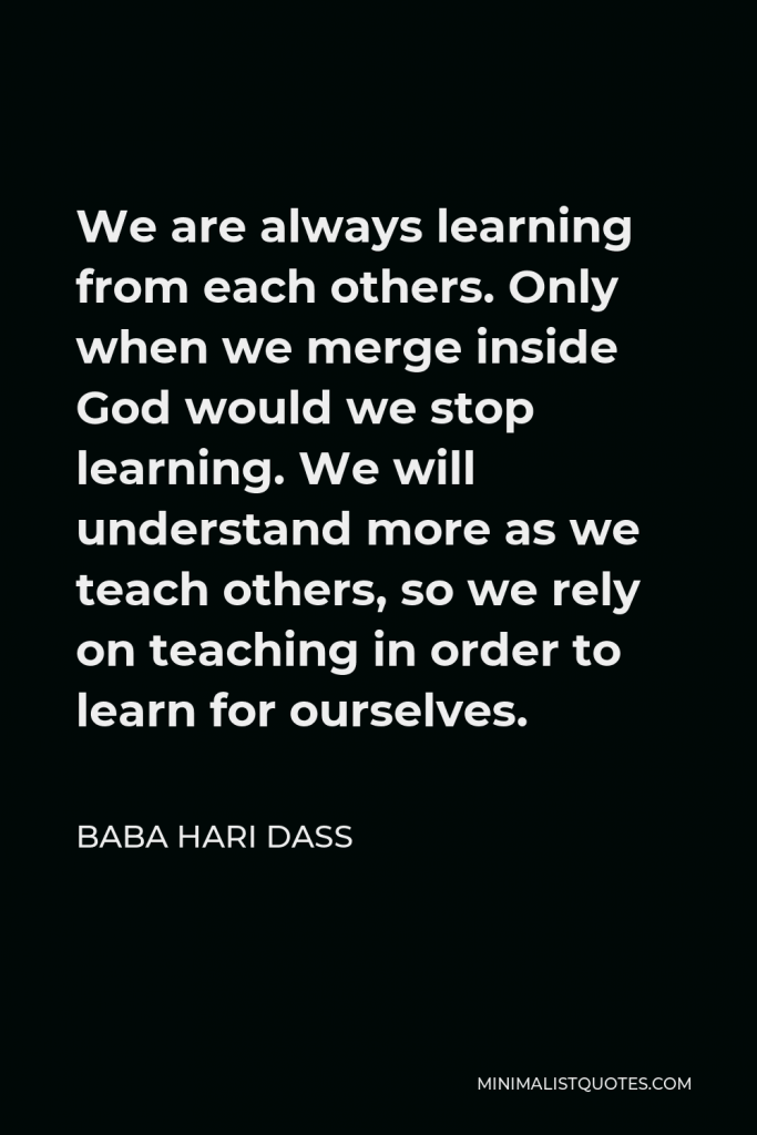 Baba Hari Dass Quote - We are always learning from each others. Only when we merge inside God would we stop learning. We will understand more as we teach others, so we rely on teaching in order to learn for ourselves.