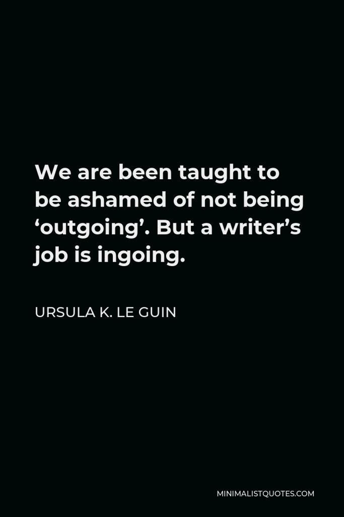 Ursula K. Le Guin Quote - We are been taught to be ashamed of not being ‘outgoing’. But a writer’s job is ingoing.