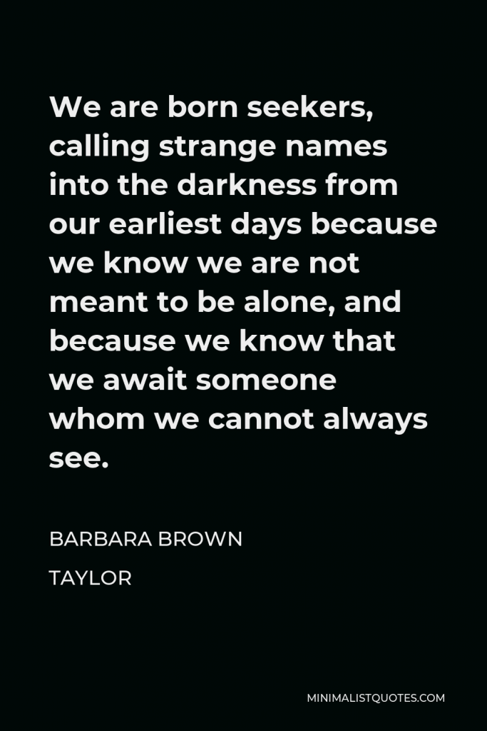 Barbara Brown Taylor Quote - We are born seekers, calling strange names into the darkness from our earliest days because we know we are not meant to be alone, and because we know that we await someone whom we cannot always see.