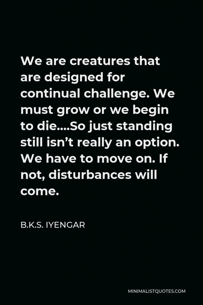 B.K.S. Iyengar Quote - We are creatures that are designed for continual challenge. We must grow or we begin to die….So just standing still isn’t really an option. We have to move on. If not, disturbances will come.
