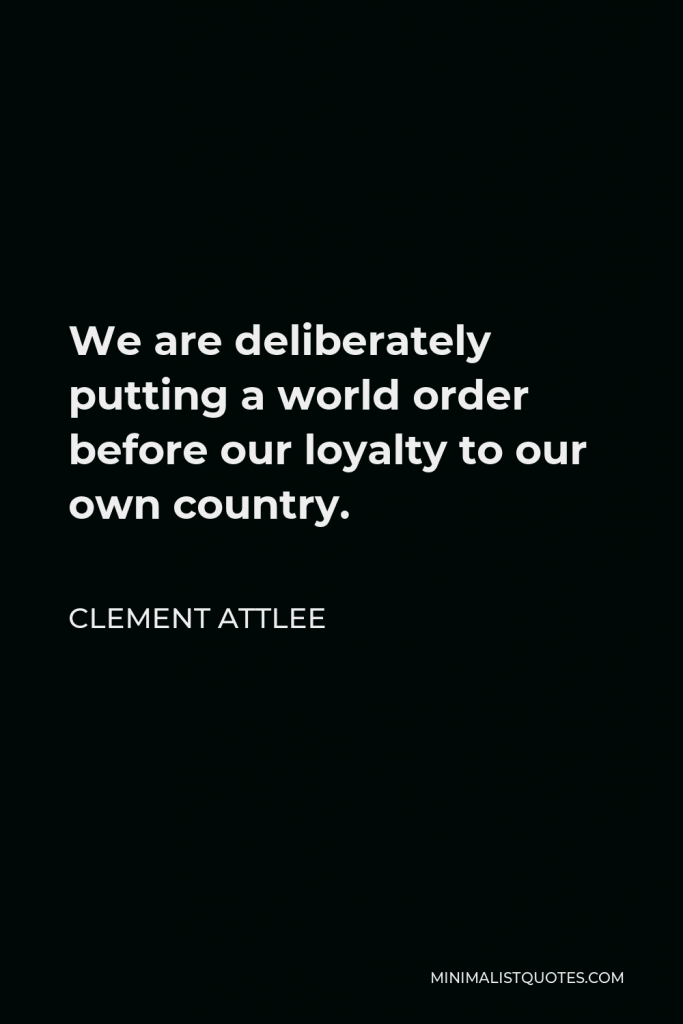 Clement Attlee Quote - We are deliberately putting a world order before our loyalty to our own country.