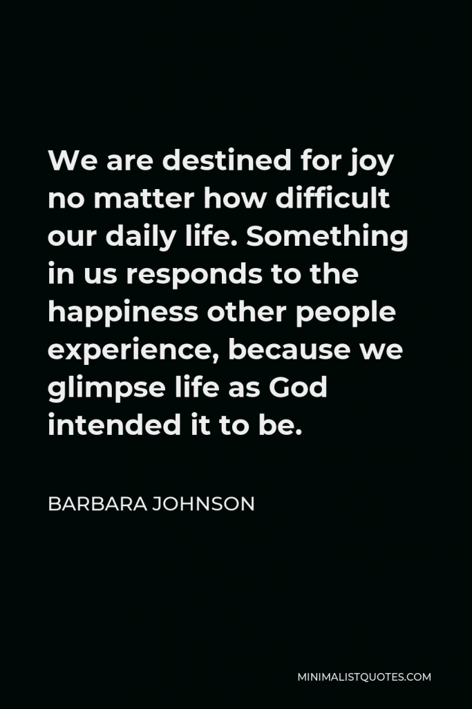 Barbara Johnson Quote - We are destined for joy no matter how difficult our daily life. Something in us responds to the happiness other people experience, because we glimpse life as God intended it to be.