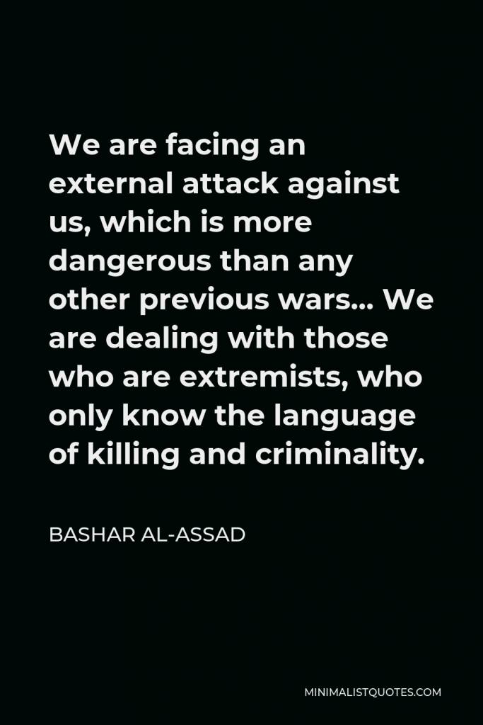 Bashar al-Assad Quote - We are facing an external attack against us, which is more dangerous than any other previous wars… We are dealing with those who are extremists, who only know the language of killing and criminality.