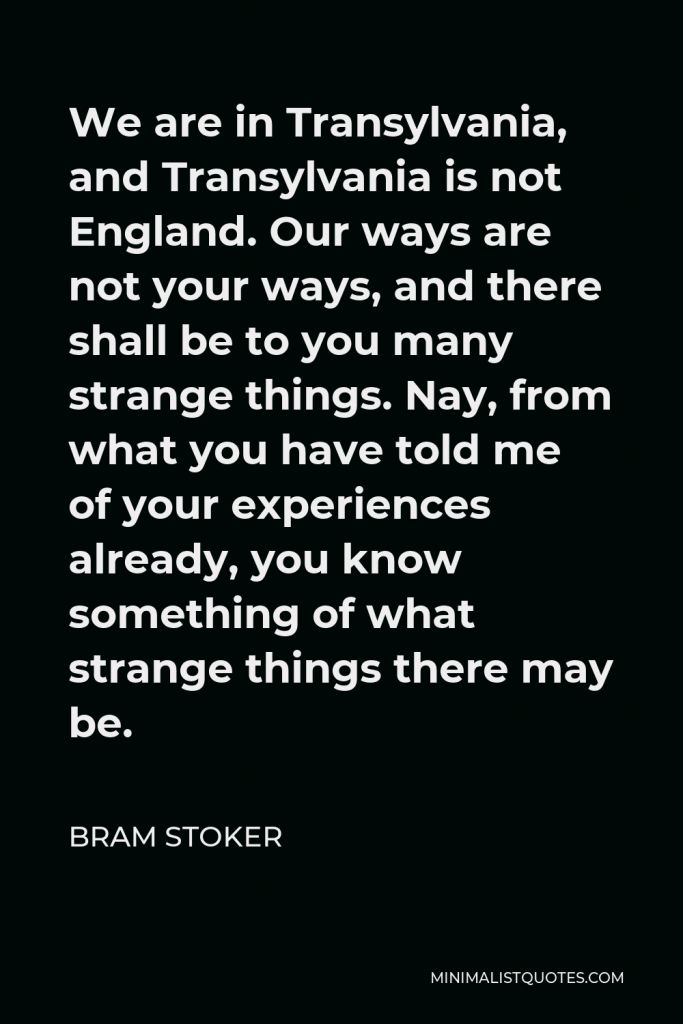 Bram Stoker Quote - We are in Transylvania, and Transylvania is not England. Our ways are not your ways, and there shall be to you many strange things. Nay, from what you have told me of your experiences already, you know something of what strange things there may be.