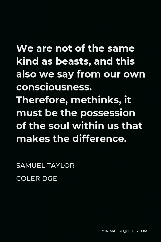Samuel Taylor Coleridge Quote - We are not of the same kind as beasts, and this also we say from our own consciousness. Therefore, methinks, it must be the possession of the soul within us that makes the difference.