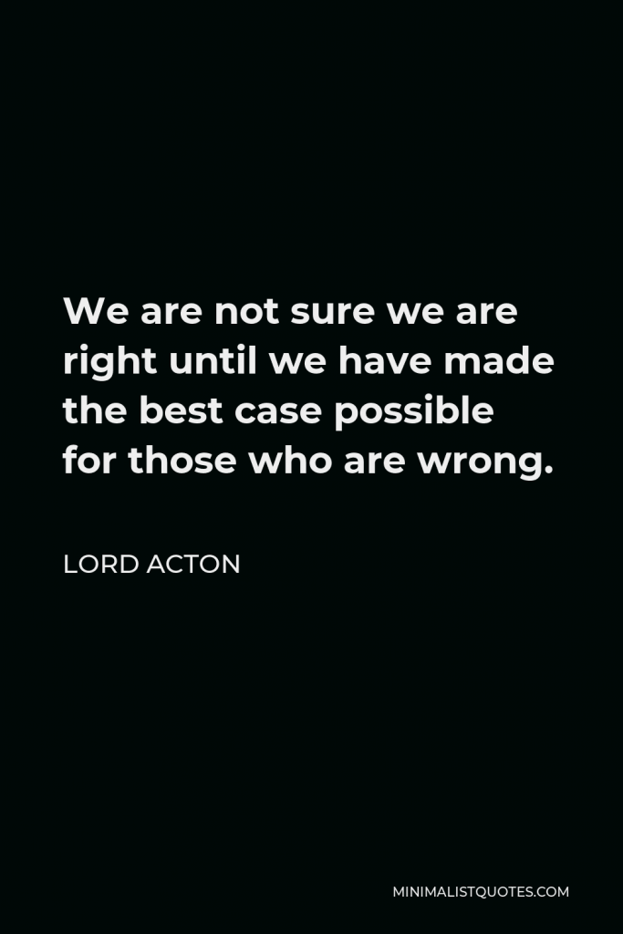 Lord Acton Quote - We are not sure we are right until we have made the best case possible for those who are wrong.