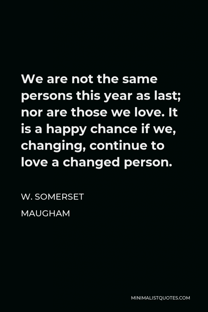 W. Somerset Maugham Quote - We are not the same persons this year as last; nor are those we love. It is a happy chance if we, changing, continue to love a changed person.