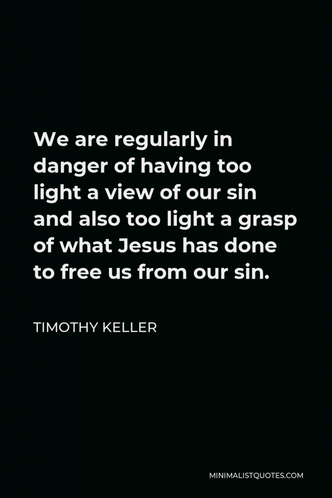 Timothy Keller Quote - We are regularly in danger of having too light a view of our sin and also too light a grasp of what Jesus has done to free us from our sin.