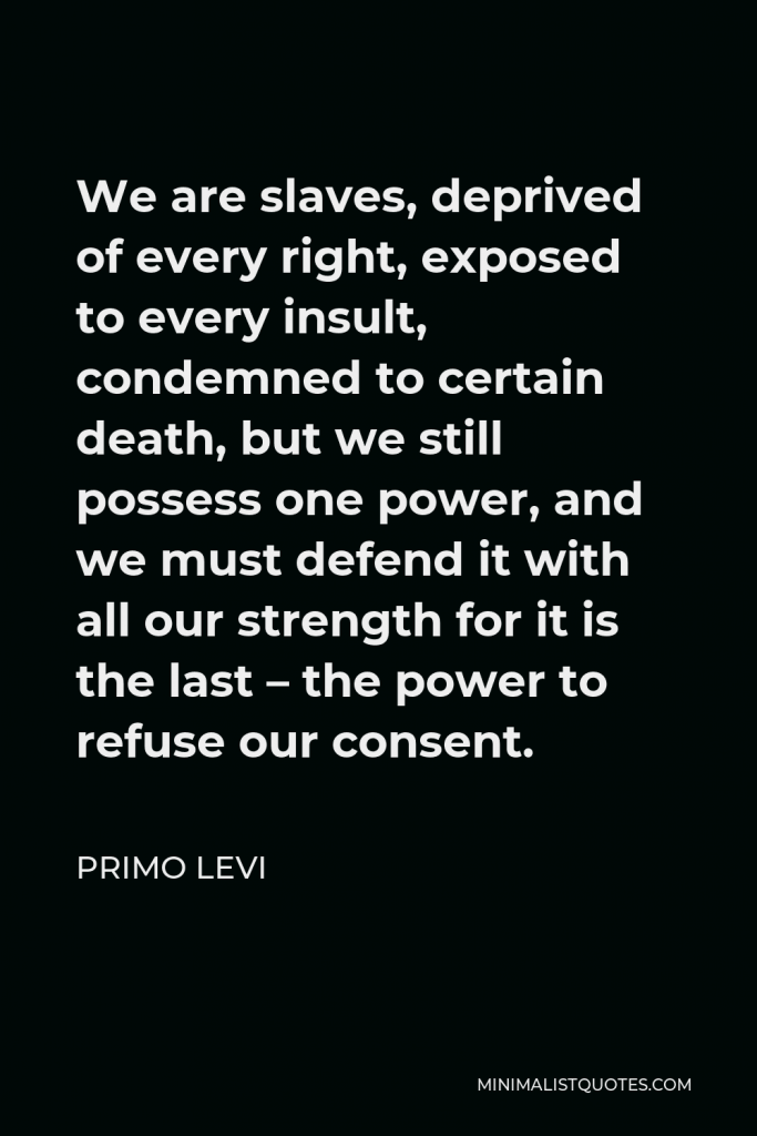 Primo Levi Quote - We are slaves, deprived of every right, exposed to every insult, condemned to certain death, but we still possess one power, and we must defend it with all our strength for it is the last – the power to refuse our consent.