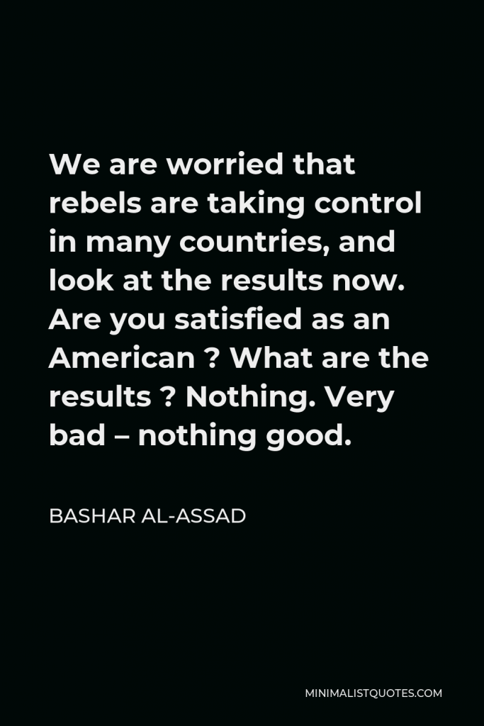Bashar al-Assad Quote - We are worried that rebels are taking control in many countries, and look at the results now. Are you satisfied as an American ? What are the results ? Nothing. Very bad – nothing good.