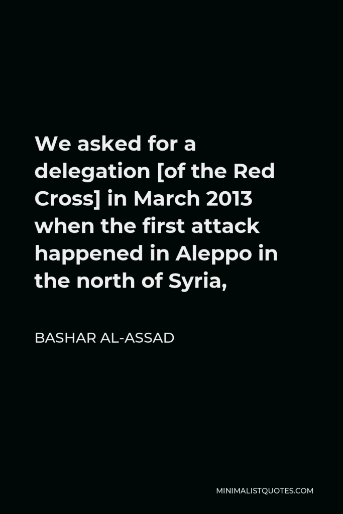 Bashar al-Assad Quote - We asked for a delegation [of the Red Cross] in March 2013 when the first attack happened in Aleppo in the north of Syria,