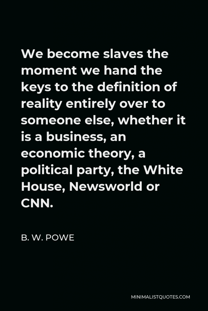 B. W. Powe Quote - We become slaves the moment we hand the keys to the definition of reality entirely over to someone else, whether it is a business, an economic theory, a political party, the White House, Newsworld or CNN.