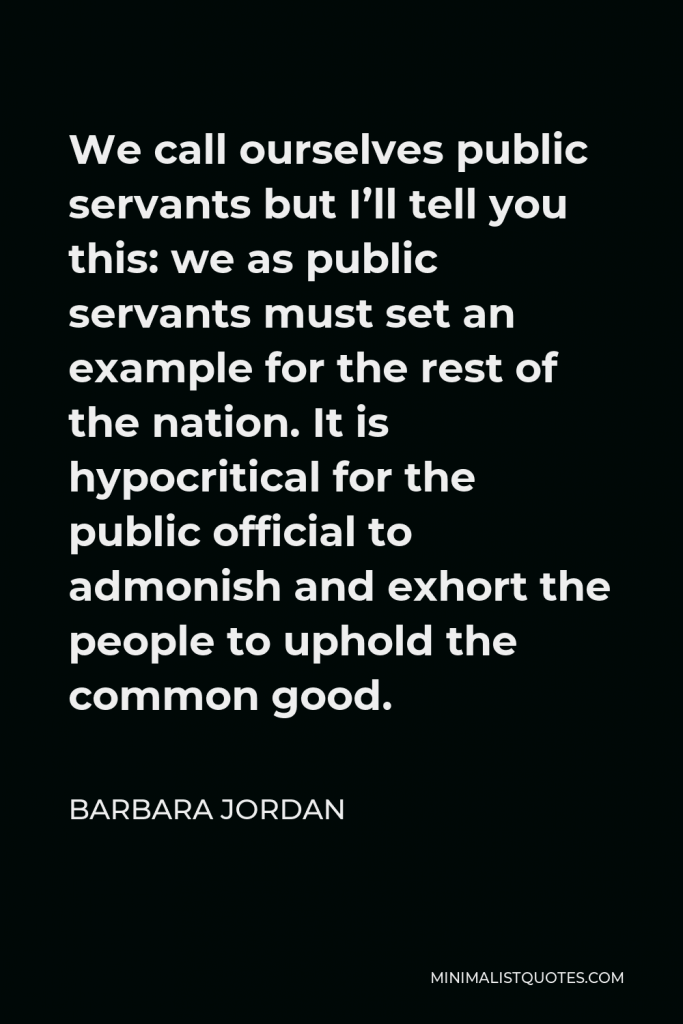 Barbara Jordan Quote - We call ourselves public servants but I’ll tell you this: we as public servants must set an example for the rest of the nation. It is hypocritical for the public official to admonish and exhort the people to uphold the common good.