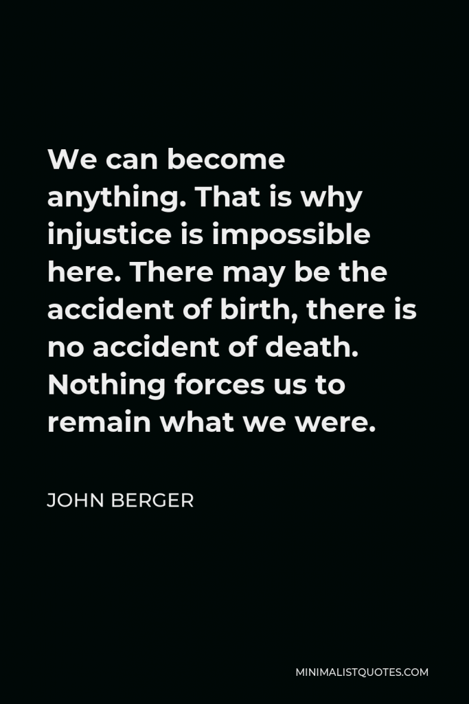 John Berger Quote - We can become anything. That is why injustice is impossible here. There may be the accident of birth, there is no accident of death. Nothing forces us to remain what we were.
