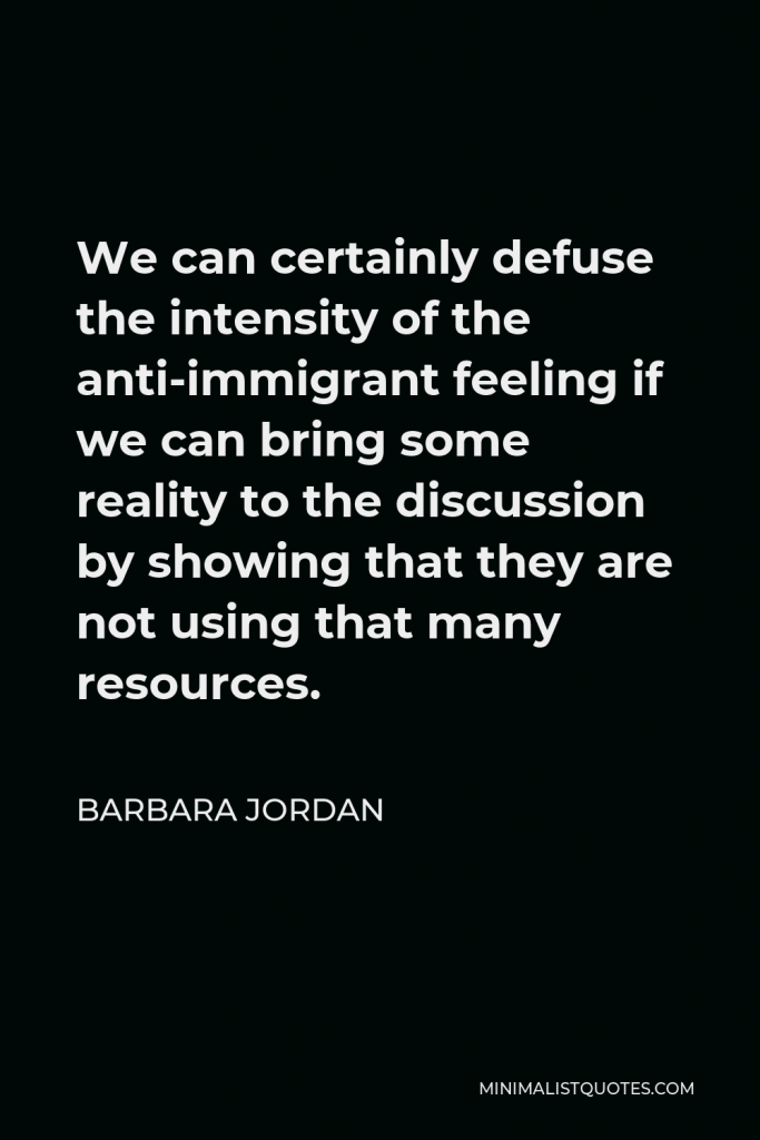 Barbara Jordan Quote - We can certainly defuse the intensity of the anti-immigrant feeling if we can bring some reality to the discussion by showing that they are not using that many resources.