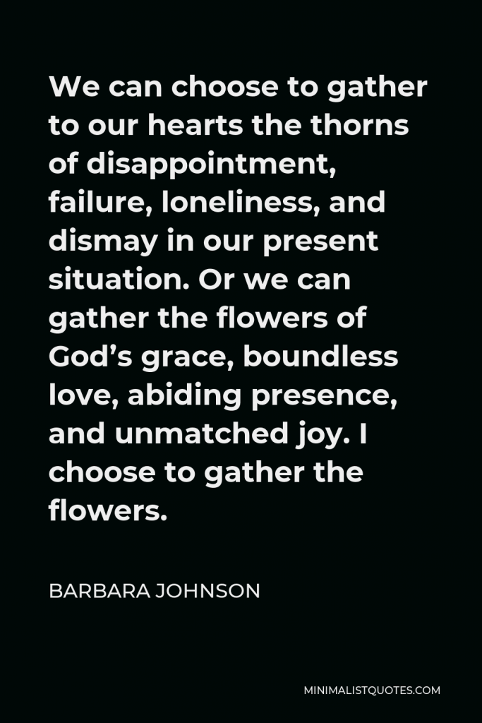 Barbara Johnson Quote - We can choose to gather to our hearts the thorns of disappointment, failure, loneliness, and dismay in our present situation. Or we can gather the flowers of God’s grace, boundless love, abiding presence, and unmatched joy. I choose to gather the flowers.