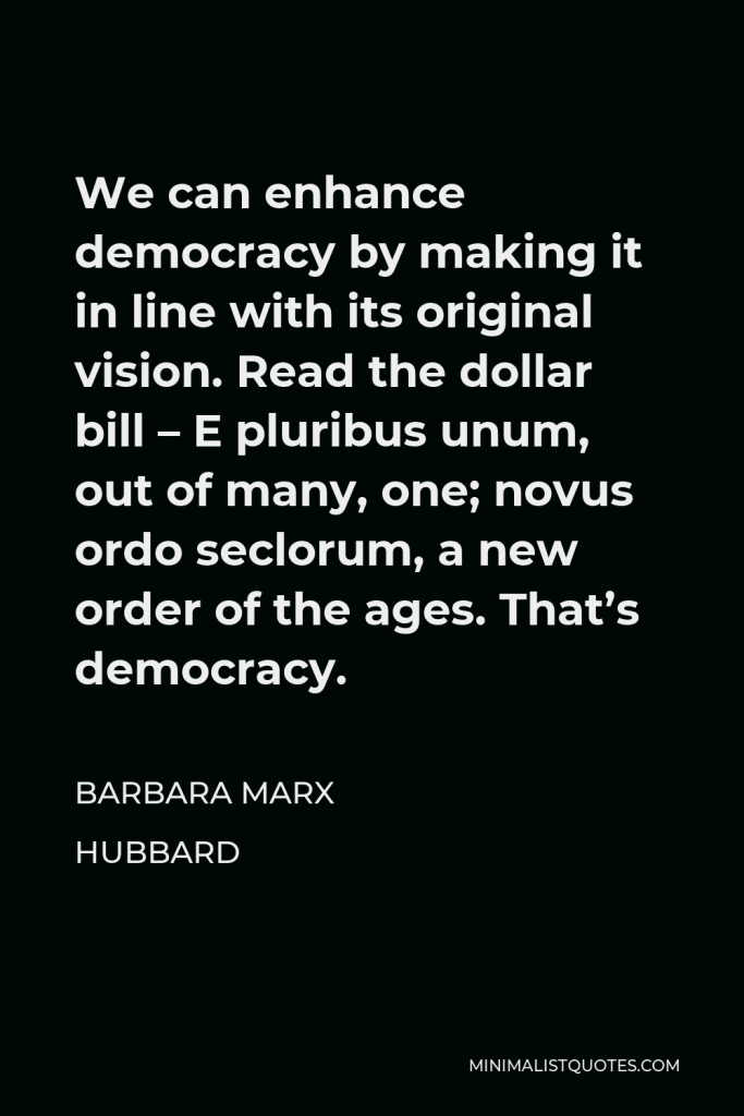 Barbara Marx Hubbard Quote - We can enhance democracy by making it in line with its original vision. Read the dollar bill – E pluribus unum, out of many, one; novus ordo seclorum, a new order of the ages. That’s democracy.