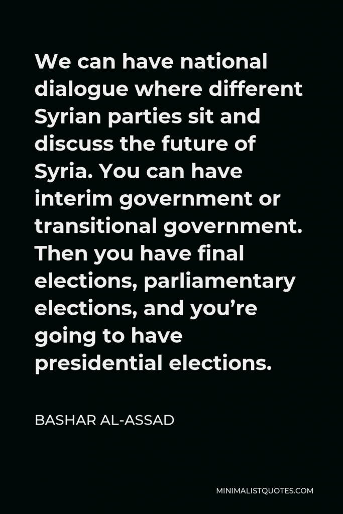 Bashar al-Assad Quote - We can have national dialogue where different Syrian parties sit and discuss the future of Syria. You can have interim government or transitional government. Then you have final elections, parliamentary elections, and you’re going to have presidential elections.