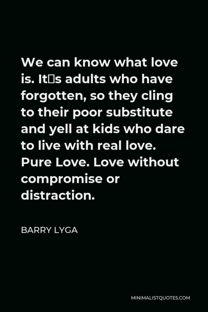 Barry Lyga Quote - We can know what love is. It´s adults who have forgotten, so they cling to their poor substitute and yell at kids who dare to live with real love. Pure Love. Love without compromise or distraction.