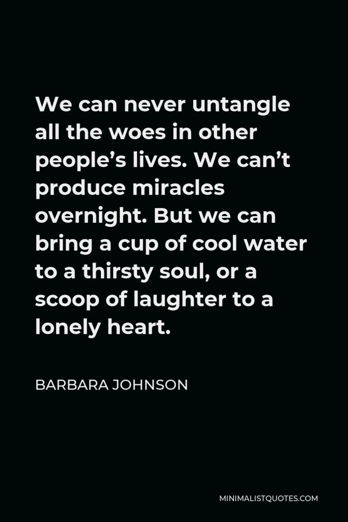 Barbara Johnson Quote - We can never untangle all the woes in other people’s lives. We can’t produce miracles overnight. But we can bring a cup of cool water to a thirsty soul, or a scoop of laughter to a lonely heart.