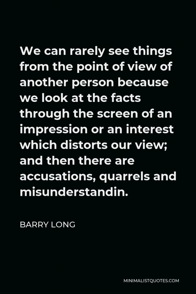 Barry Long Quote - We can rarely see things from the point of view of another person because we look at the facts through the screen of an impression or an interest which distorts our view; and then there are accusations, quarrels and misunderstandin.