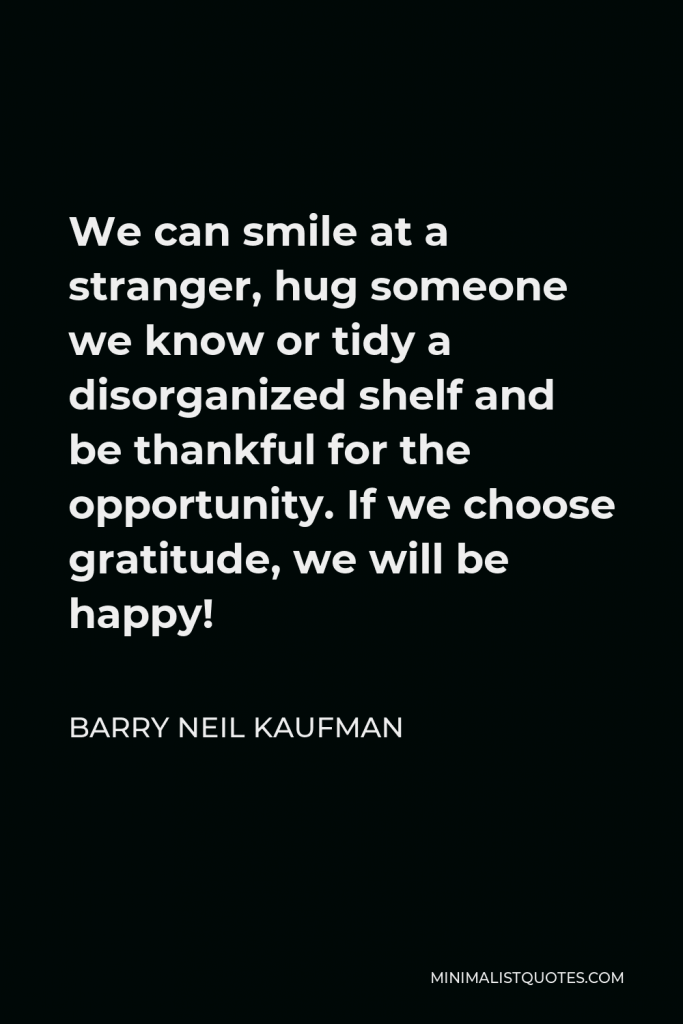 Barry Neil Kaufman Quote - We can smile at a stranger, hug someone we know or tidy a disorganized shelf and be thankful for the opportunity. If we choose gratitude, we will be happy!