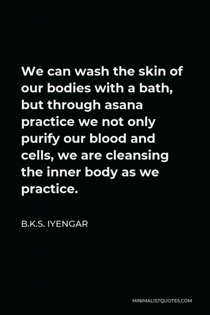 B.K.S. Iyengar Quote - We can wash the skin of our bodies with a bath, but through asana practice we not only purify our blood and cells, we are cleansing the inner body as we practice.