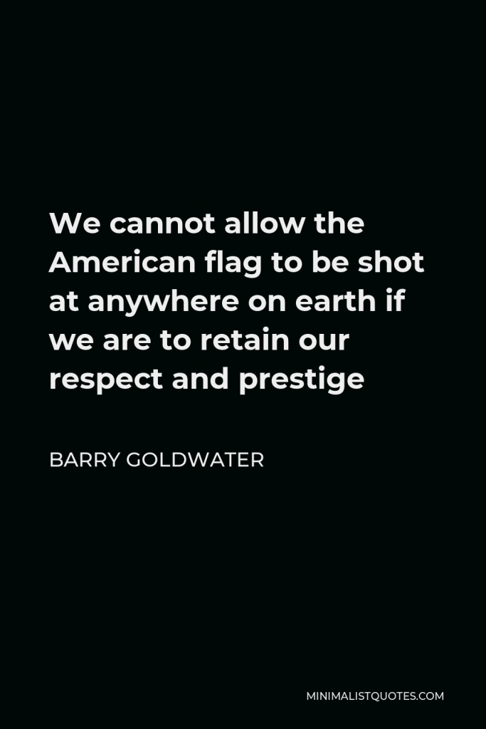 Barry Goldwater Quote - We cannot allow the American flag to be shot at anywhere on earth if we are to retain our respect and prestige