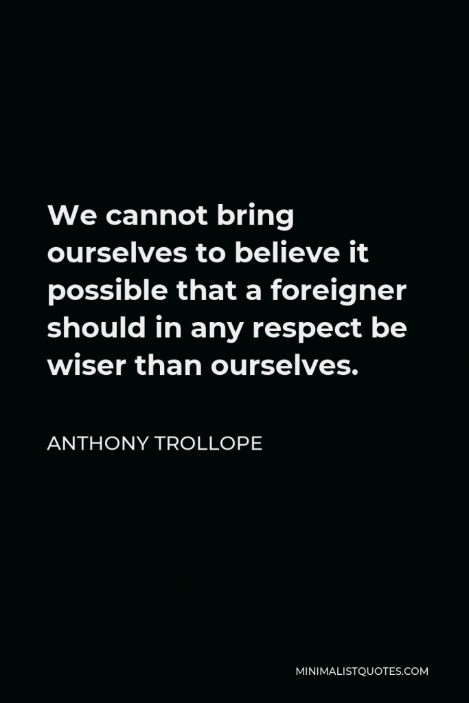 Anthony Trollope Quote - We cannot bring ourselves to believe it possible that a foreigner should in any respect be wiser than ourselves.