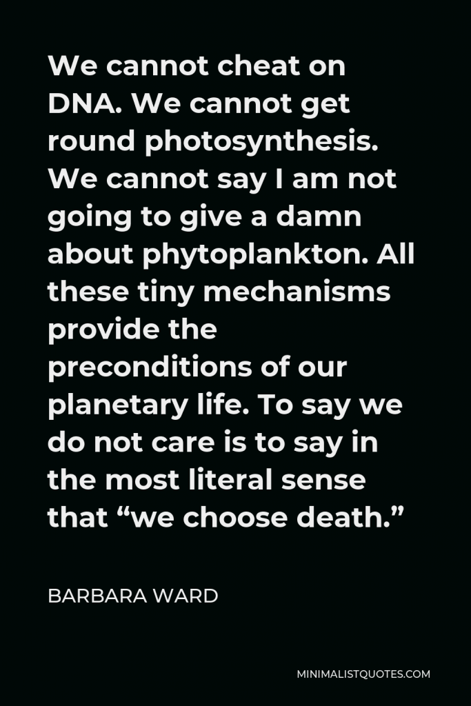 Barbara Ward Quote - We cannot cheat on DNA. We cannot get round photosynthesis. We cannot say I am not going to give a damn about phytoplankton. All these tiny mechanisms provide the preconditions of our planetary life. To say we do not care is to say in the most literal sense that “we choose death.”