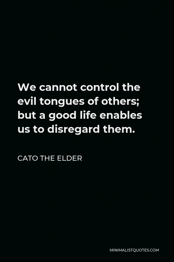 Cato the Elder Quote - We cannot control the evil tongues of others; but a good life enables us to disregard them.