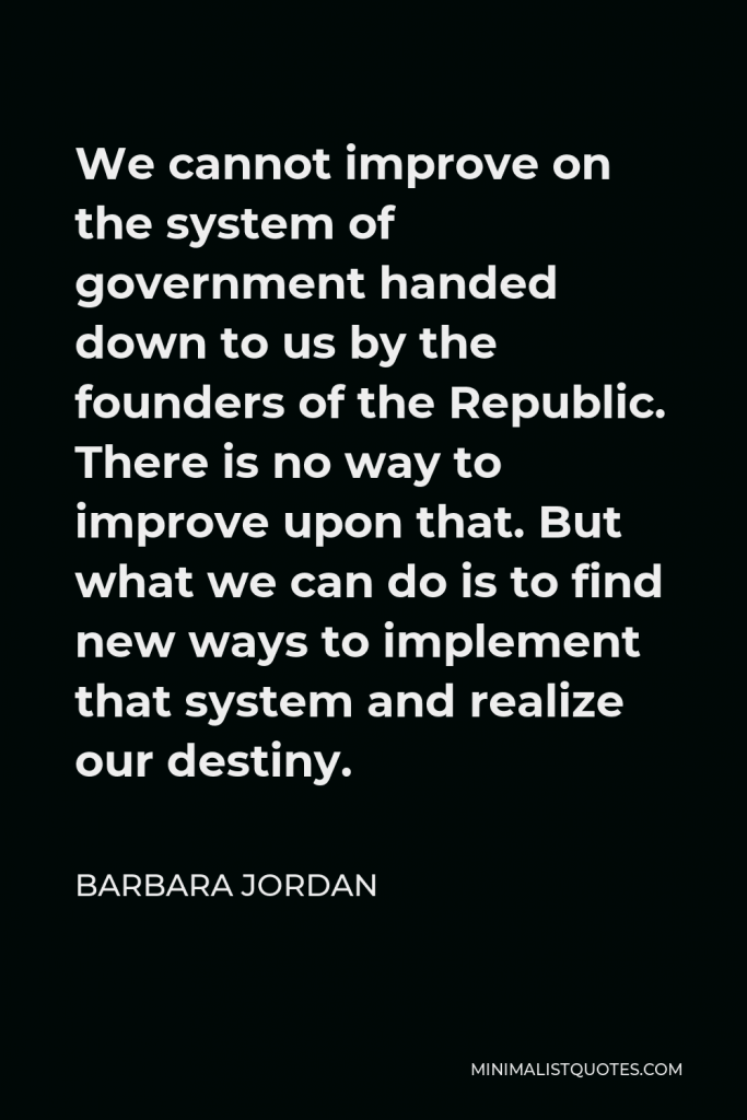 Barbara Jordan Quote - We cannot improve on the system of government handed down to us by the founders of the Republic. There is no way to improve upon that. But what we can do is to find new ways to implement that system and realize our destiny.