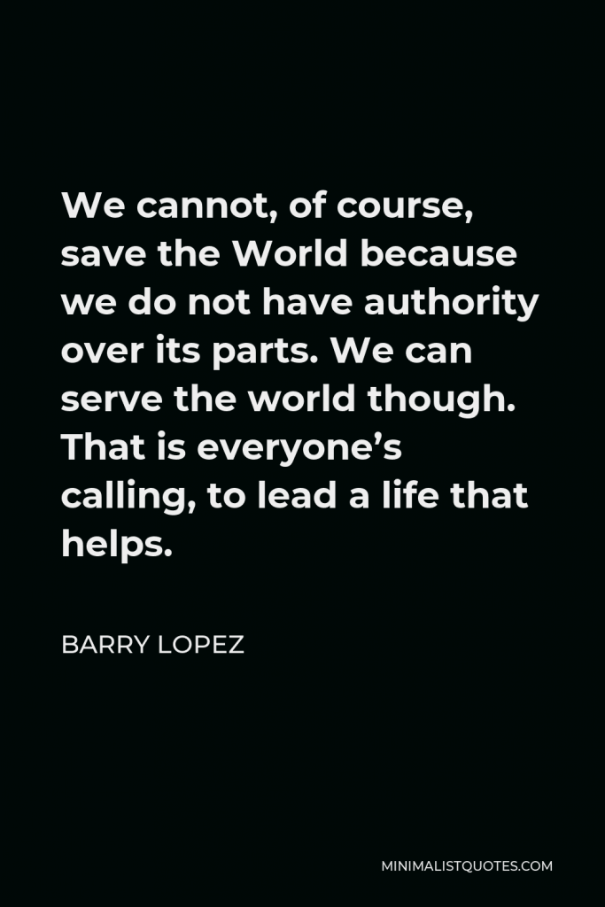 Barry Lopez Quote - We cannot, of course, save the World because we do not have authority over its parts. We can serve the world though. That is everyone’s calling, to lead a life that helps.