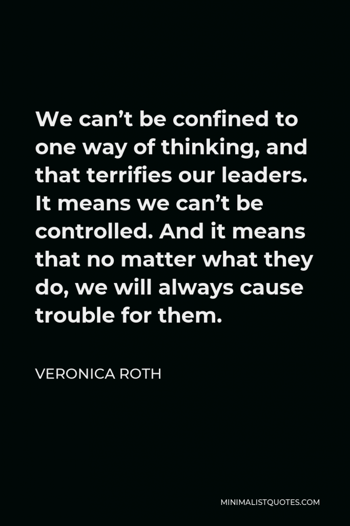 Veronica Roth Quote - We can’t be confined to one way of thinking, and that terrifies our leaders. It means we can’t be controlled. And it means that no matter what they do, we will always cause trouble for them.