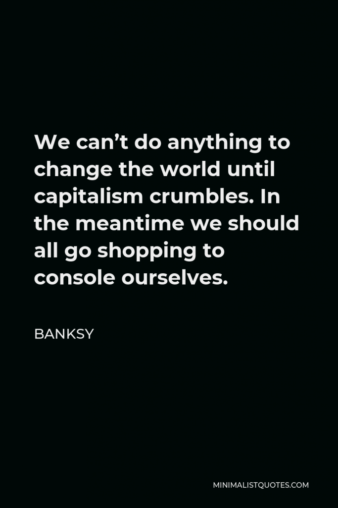 Banksy Quote - We can’t do anything to change the world until capitalism crumbles. In the meantime we should all go shopping to console ourselves.