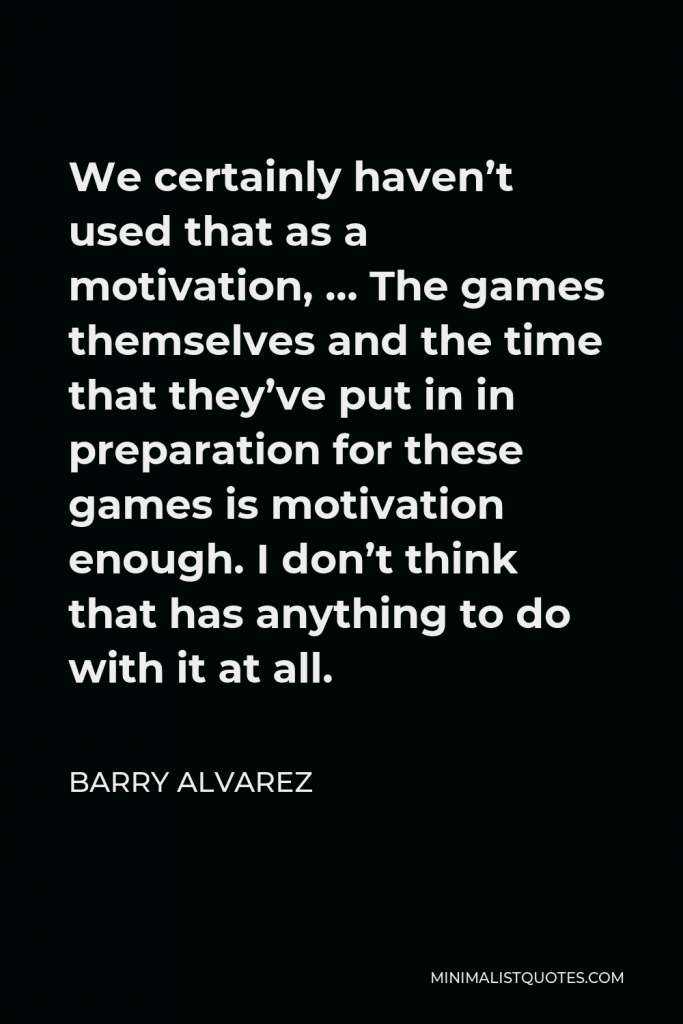 Barry Alvarez Quote - We certainly haven’t used that as a motivation, … The games themselves and the time that they’ve put in in preparation for these games is motivation enough. I don’t think that has anything to do with it at all.