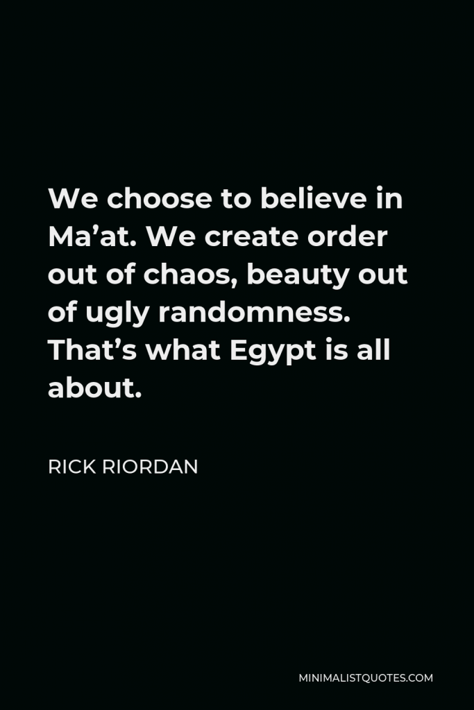 Rick Riordan Quote - We choose to believe in Ma’at. We create order out of chaos, beauty out of ugly randomness. That’s what Egypt is all about.