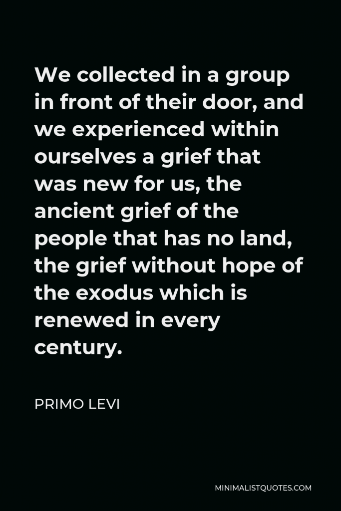 Primo Levi Quote - We collected in a group in front of their door, and we experienced within ourselves a grief that was new for us, the ancient grief of the people that has no land, the grief without hope of the exodus which is renewed in every century.