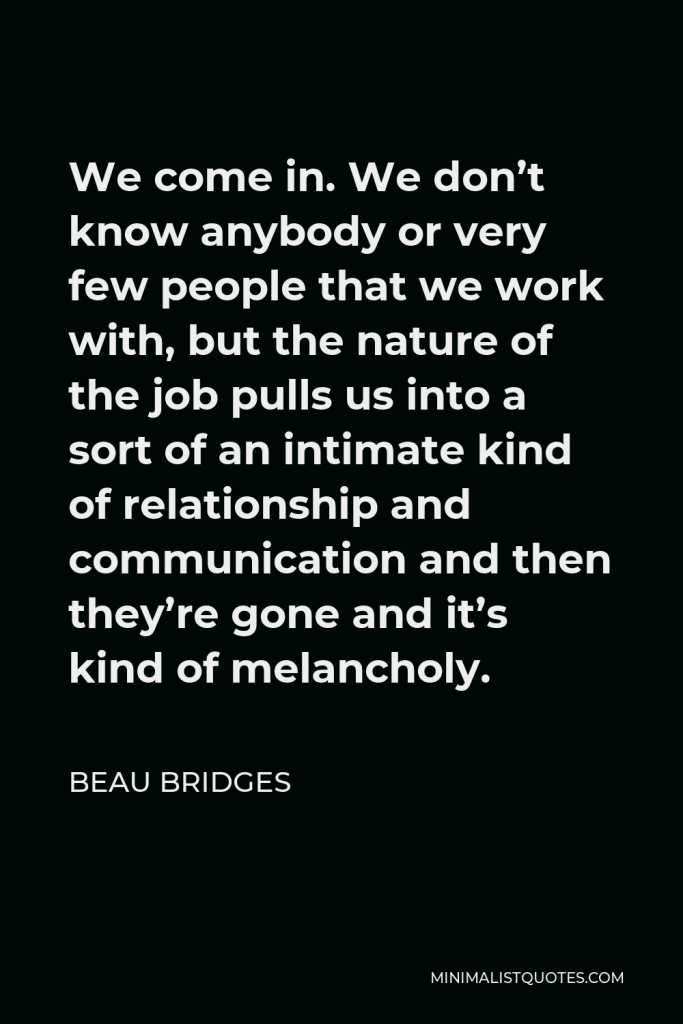 Beau Bridges Quote - We come in. We don’t know anybody or very few people that we work with, but the nature of the job pulls us into a sort of an intimate kind of relationship and communication and then they’re gone and it’s kind of melancholy.